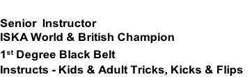 MATT LIGHTFOOT
Senior  Instructor
ISKA World & British Champion
1st Degree Black Belt
Instructs - Kids & Adult Tricks, Kicks & Flips 
