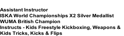 HENRY POLLOCK
Assistant Instructor
ISKA World Championships X2 Silver Medallist
WUMA British Champion
Instructs - Kids Freestyle Kickboxing, Weapons &
Kids Tricks, Kicks & Flips

