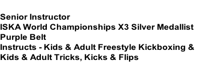 JAYDEN FREELEY
Senior Instructor
ISKA World Championships X3 Silver Medallist
Purple Belt
Instructs - Kids & Adult Freestyle Kickboxing &
Kids & Adult Tricks, Kicks & Flips
